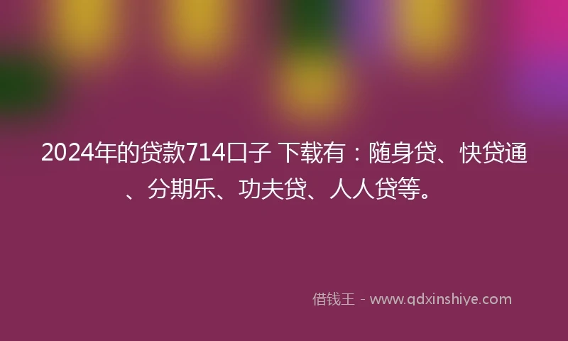 2024年的贷款714口子 下载有：随身贷、快贷通、分期乐、功夫贷、人人贷等。