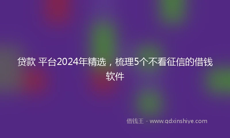 贷款 平台2024年精选，梳理5个不看征信的借钱软件