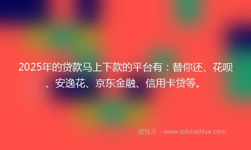 2025年的贷款马上下款的平台有：替你还、花呗、安逸花、京东金融、信用卡贷等。