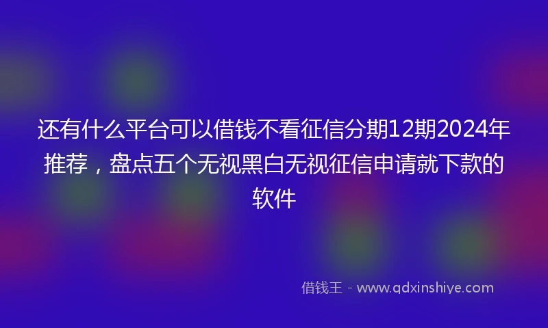 还有什么平台可以借钱不看征信分期12期2024年推荐，盘点五个无视黑白无视征信申请就下款的软件