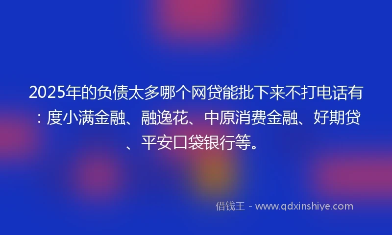 2025年的负债太多哪个网贷能批下来不打电话有：度小满金融、融逸花、中原消费金融、好期贷、平安口袋银行等。