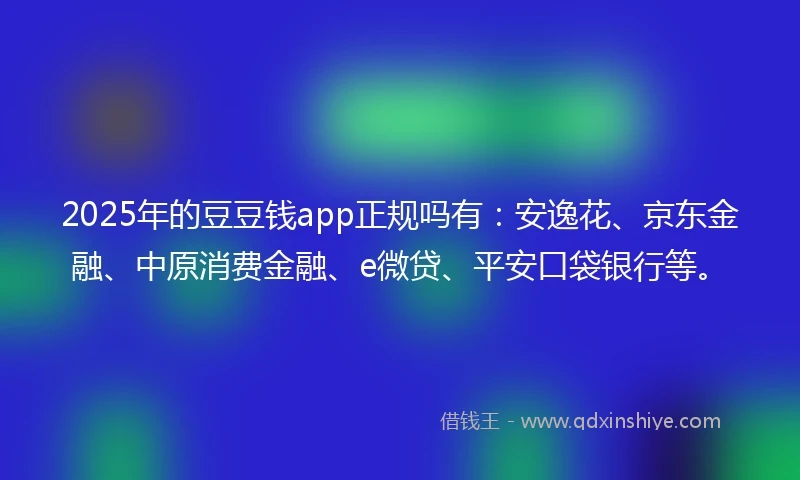 2025年的豆豆钱app正规吗有：安逸花、京东金融、中原消费金融、e微贷、平安口袋银行等。