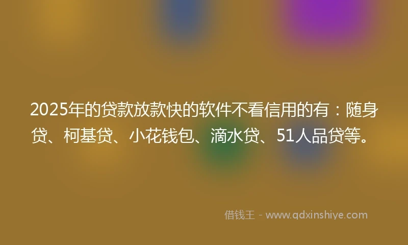 2025年的贷款放款快的软件不看信用的有：随身贷、柯基贷、小花钱包、滴水贷、51人品贷等。
