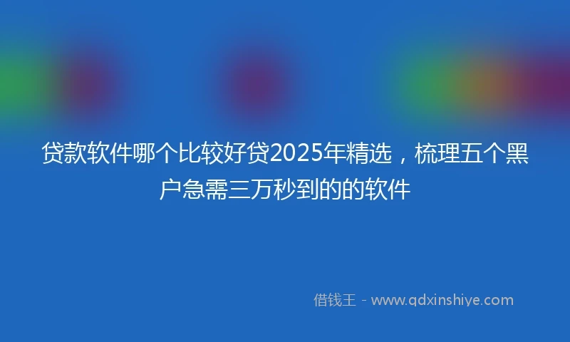贷款软件哪个比较好贷2025年精选，梳理五个黑户急需三万秒到的的软件
