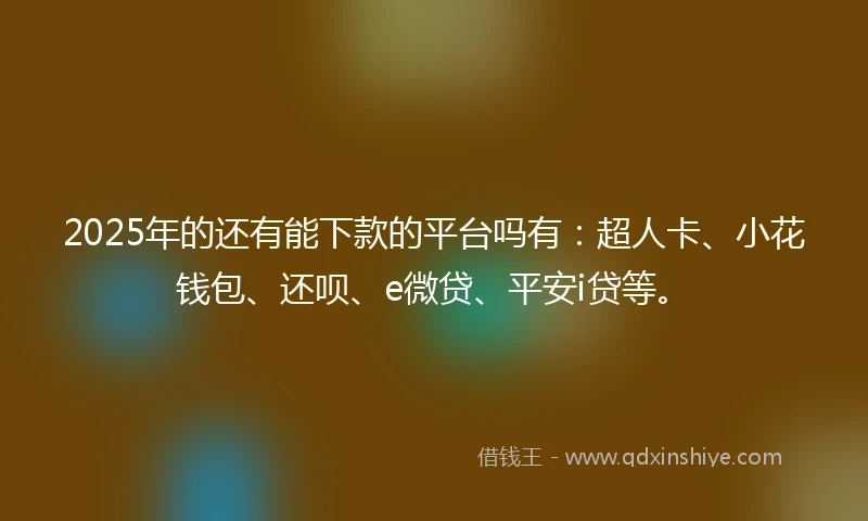 2025年的还有能下款的平台吗有：超人卡、小花钱包、还呗、e微贷、平安i贷等。