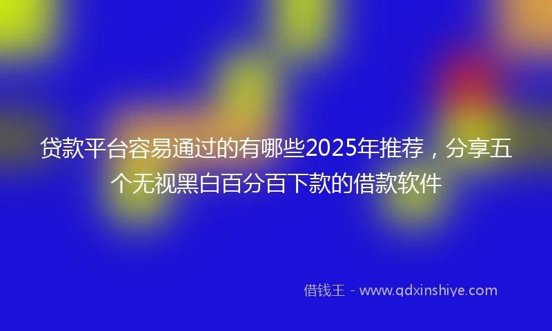 贷款平台容易通过的有哪些2025年推荐，分享五个无视黑白百分百下款的借款软件