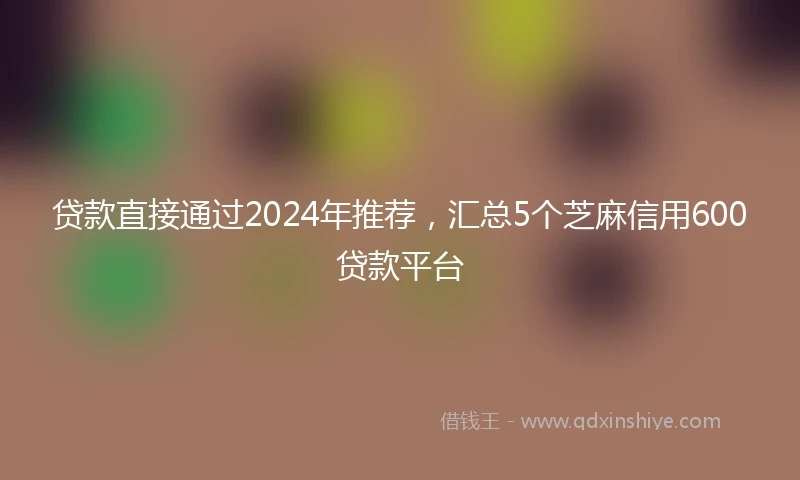 贷款直接通过2024年推荐，汇总5个芝麻信用600贷款平台