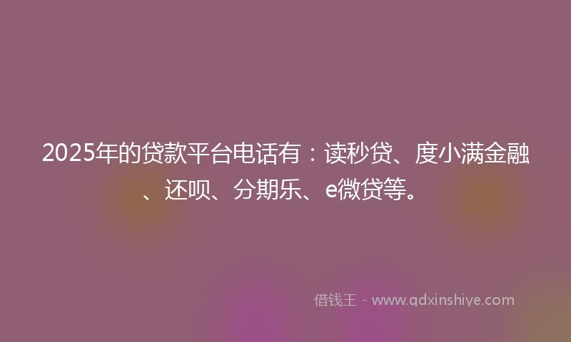2025年的贷款平台电话有：读秒贷、度小满金融、还呗、分期乐、e微贷等。