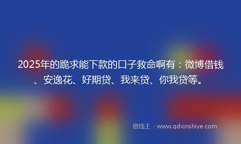2025年的跪求能下款的口子救命啊有：微博借钱、安逸花、好期贷、我来贷、你我贷等。