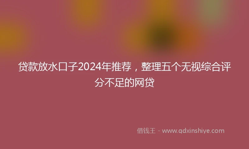 贷款放水口子2024年推荐，整理五个无视综合评分不足的网贷