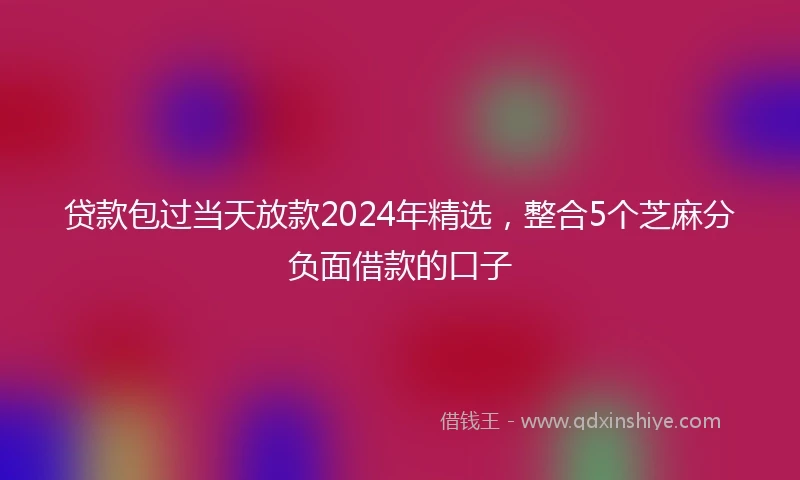 贷款包过当天放款2024年精选，整合5个芝麻分负面借款的口子