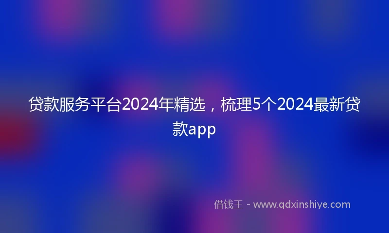 贷款服务平台2024年精选，梳理5个2024最新贷款app