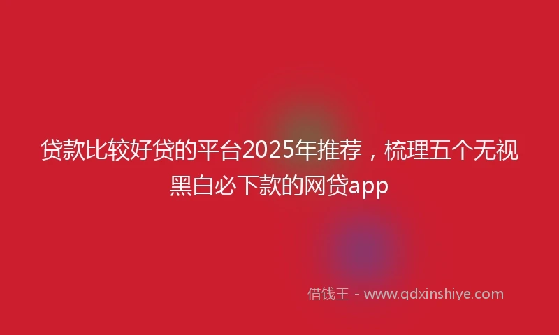 贷款比较好贷的平台2025年推荐，梳理五个无视黑白必下款的网贷app