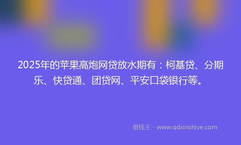 2025年的苹果高炮网贷放水期有：柯基贷、分期乐、快贷通、团贷网、平安口袋银行等。