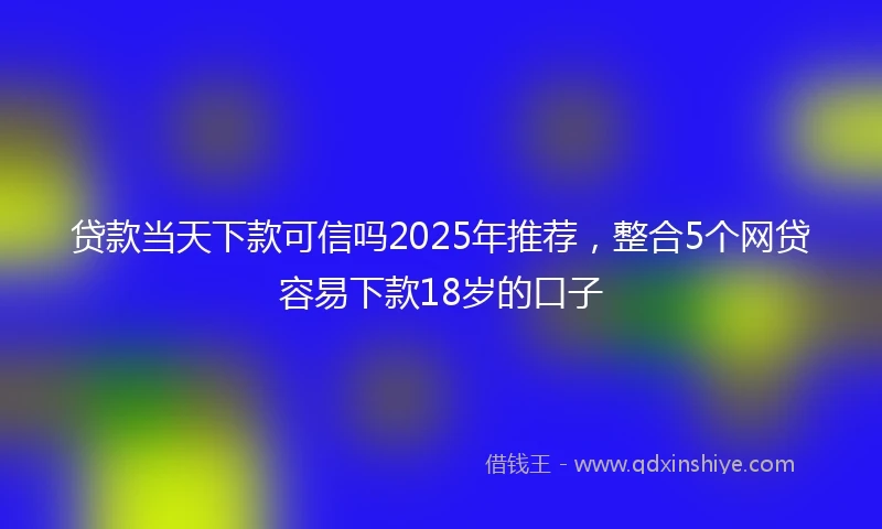 贷款当天下款可信吗2025年推荐，整合5个网贷容易下款18岁的口子
