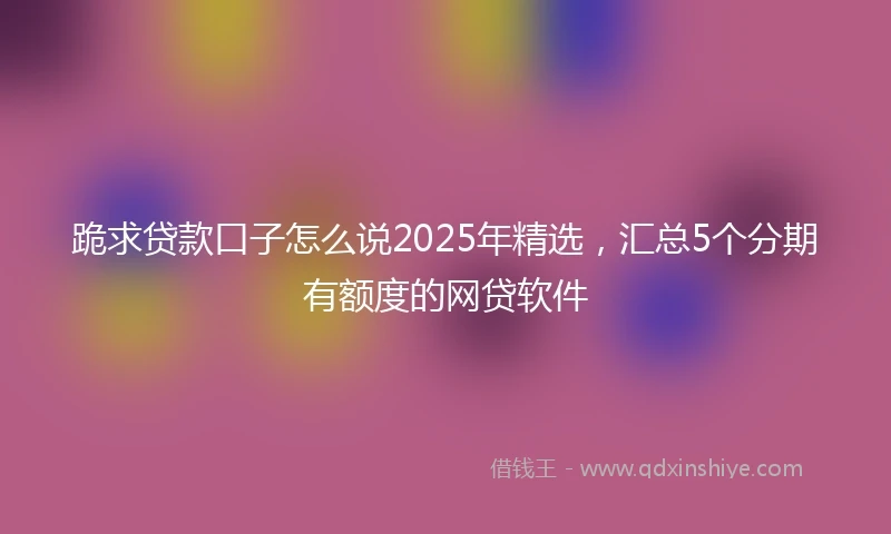 跪求贷款口子怎么说2025年精选，汇总5个分期有额度的网贷软件