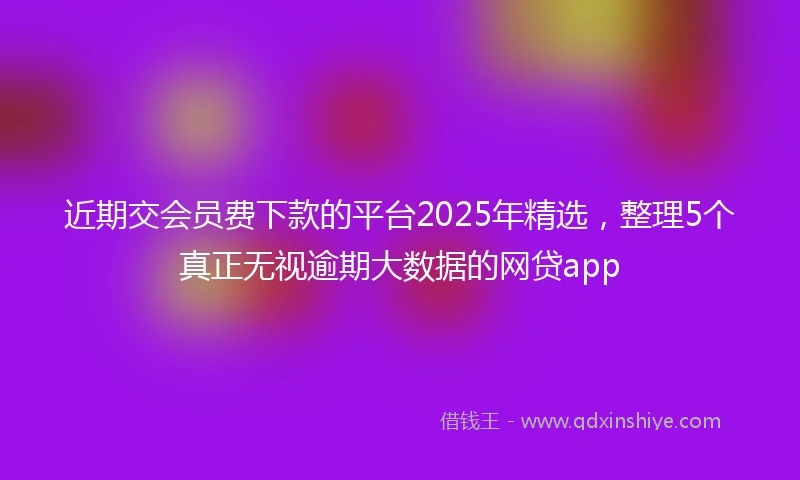 近期交会员费下款的平台2025年精选，整理5个真正无视逾期大数据的网贷app
