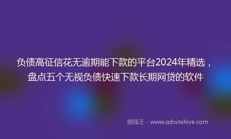 负债高征信花无逾期能下款的平台2024年精选，盘点五个无视负债快速下款长期网贷的软件