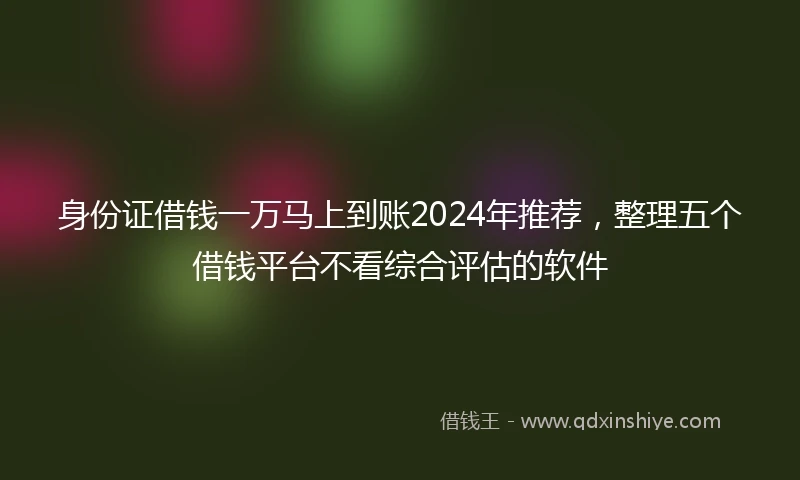 身份证借钱一万马上到账2024年推荐，整理五个借钱平台不看综合评估的软件