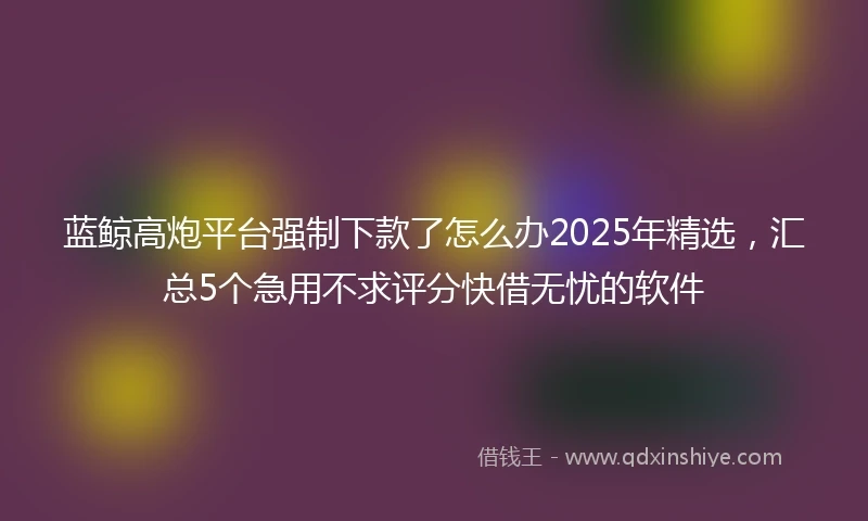蓝鲸高炮平台强制下款了怎么办2025年精选，汇总5个急用不求评分快借无忧的软件
