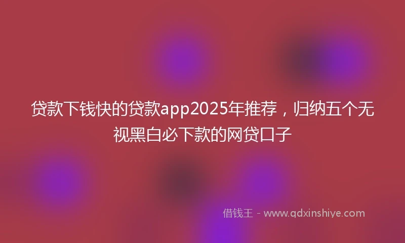 贷款下钱快的贷款app2025年推荐，归纳五个无视黑白必下款的网贷口子