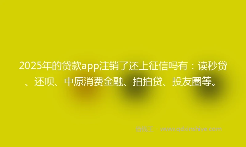 2025年的贷款app注销了还上征信吗有：读秒贷、还呗、中原消费金融、拍拍贷、投友圈等。