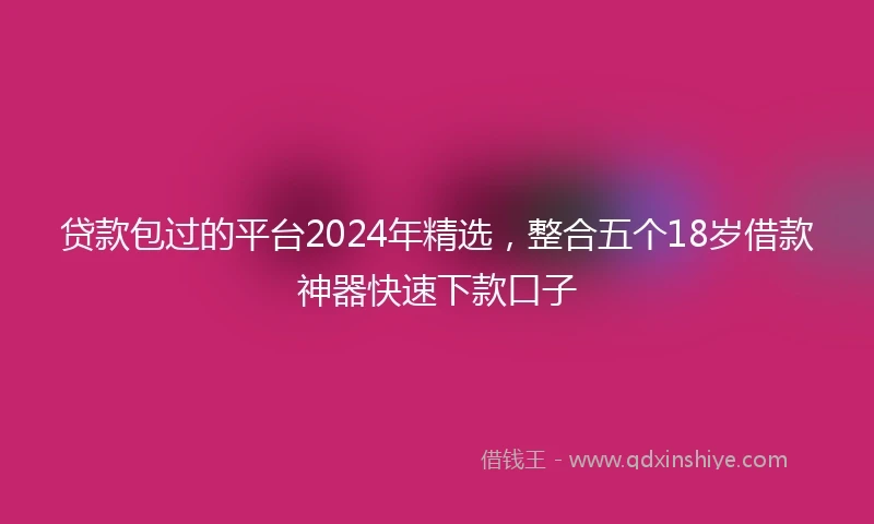 贷款包过的平台2024年精选，整合五个18岁借款神器快速下款口子