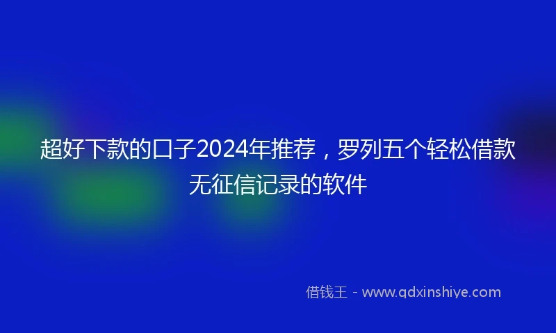 超好下款的口子2024年推荐，罗列五个轻松借款无征信记录的软件