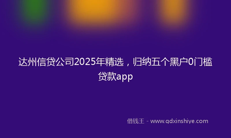 达州信贷公司2025年精选，归纳五个黑户0门槛贷款app