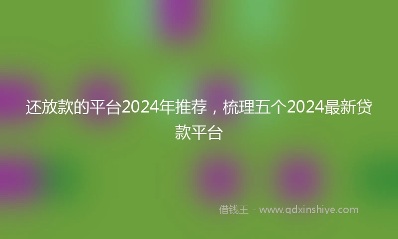 还放款的平台2024年推荐，梳理五个2024最新贷款平台
