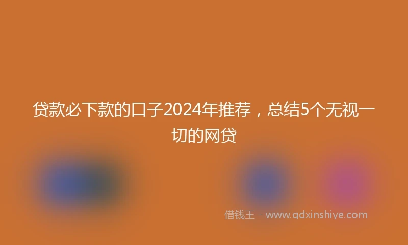 贷款必下款的口子2024年推荐，总结5个无视一切的网贷