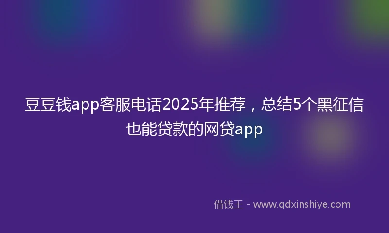 豆豆钱app客服电话2025年推荐，总结5个黑征信也能贷款的网贷app