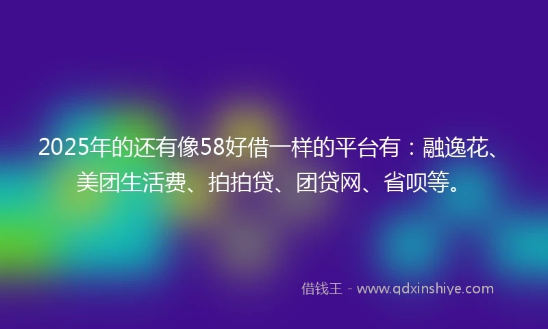 2025年的还有像58好借一样的平台有：融逸花、美团生活费、拍拍贷、团贷网、省呗等。