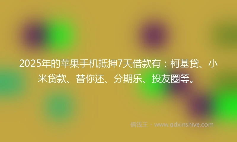 2025年的苹果手机抵押7天借款有：柯基贷、小米贷款、替你还、分期乐、投友圈等。
