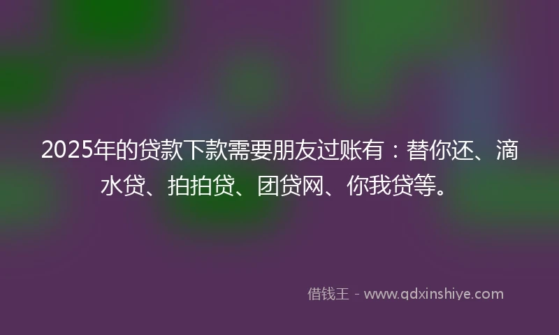 2025年的贷款下款需要朋友过账有：替你还、滴水贷、拍拍贷、团贷网、你我贷等。