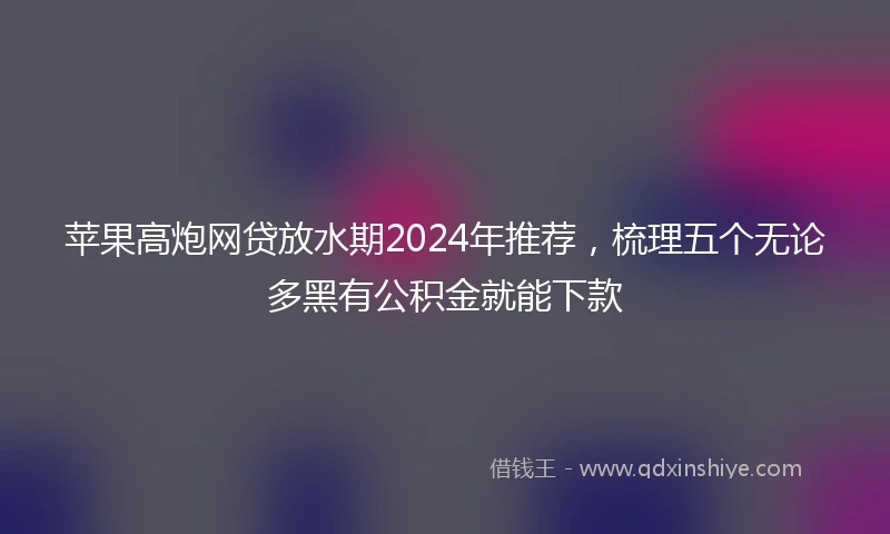 苹果高炮网贷放水期2024年推荐，梳理五个无论多黑有公积金就能下款