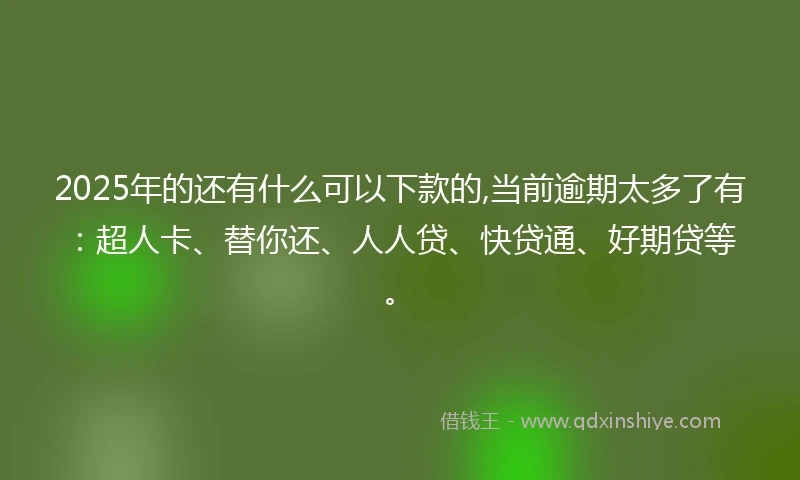2025年的还有什么可以下款的,当前逾期太多了有：超人卡、替你还、人人贷、快贷通、好期贷等。