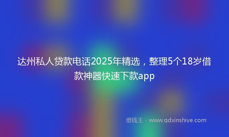 达州私人贷款电话2025年精选，整理5个18岁借款神器快速下款app