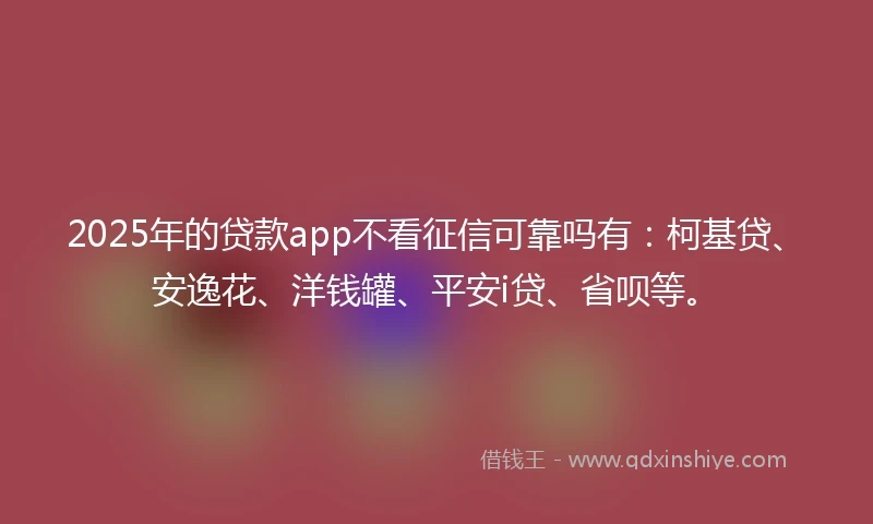 2025年的贷款app不看征信可靠吗有：柯基贷、安逸花、洋钱罐、平安i贷、省呗等。