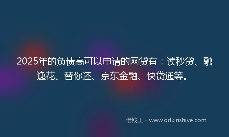 2025年的负债高可以申请的网贷有：读秒贷、融逸花、替你还、京东金融、快贷通等。
