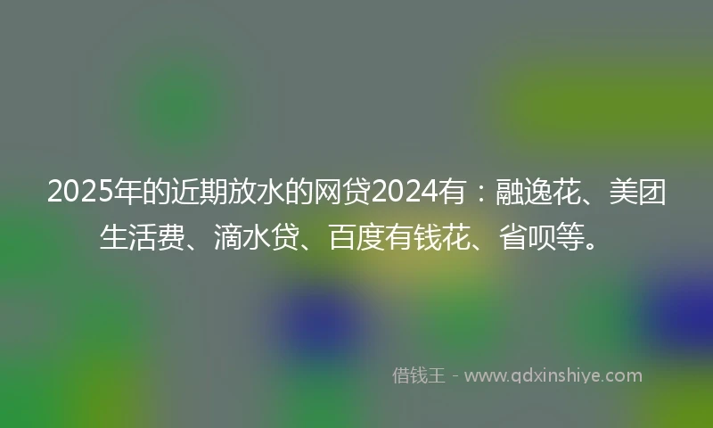 2025年的近期放水的网贷2024有：融逸花、美团生活费、滴水贷、百度有钱花、省呗等。