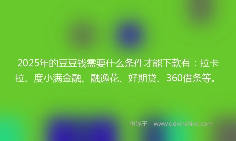 2025年的豆豆钱需要什么条件才能下款有：拉卡拉、度小满金融、融逸花、好期贷、360借条等。