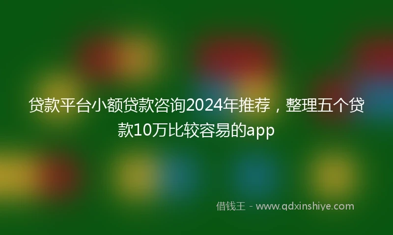 贷款平台小额贷款咨询2024年推荐，整理五个贷款10万比较容易的app