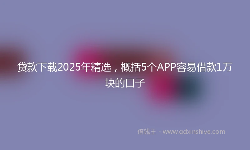 贷款下载2025年精选，概括5个APP容易借款1万块的口子