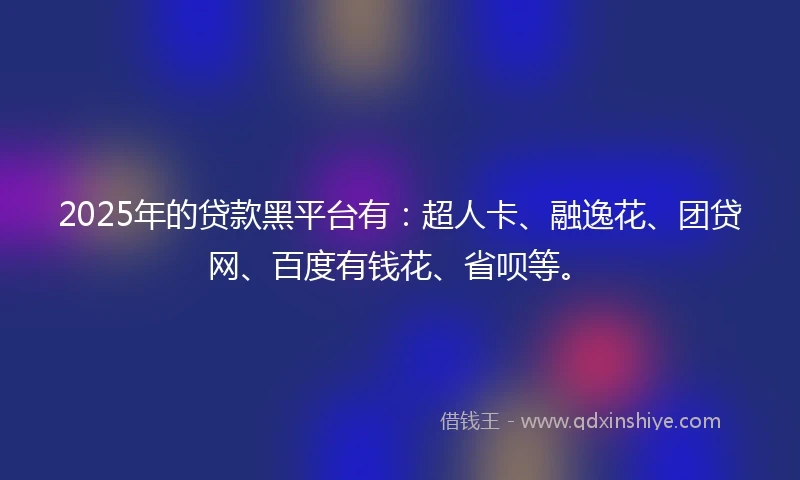 2025年的贷款黑平台有：超人卡、融逸花、团贷网、百度有钱花、省呗等。