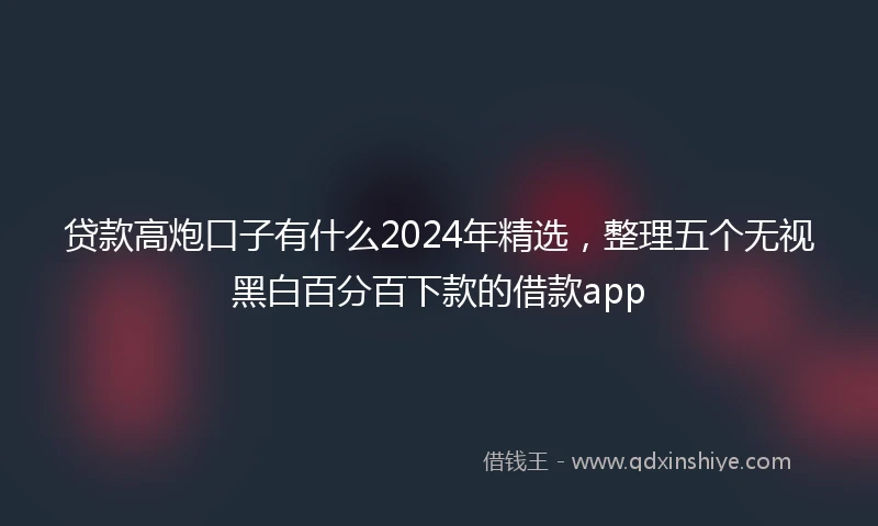 贷款高炮口子有什么2024年精选，整理五个无视黑白百分百下款的借款app
