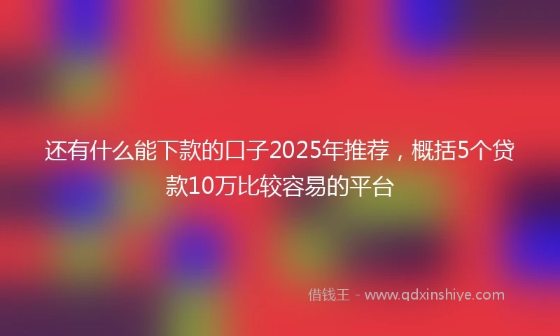 还有什么能下款的口子2025年推荐，概括5个贷款10万比较容易的平台