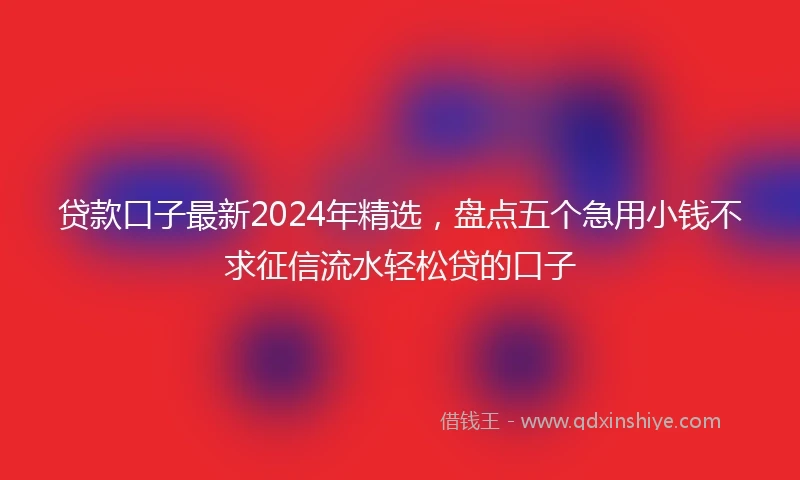 贷款口子最新2024年精选，盘点五个急用小钱不求征信流水轻松贷的口子