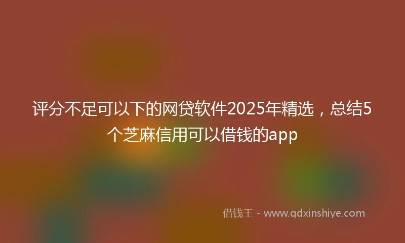 评分不足可以下的网贷软件2025年精选，总结5个芝麻信用可以借钱的app