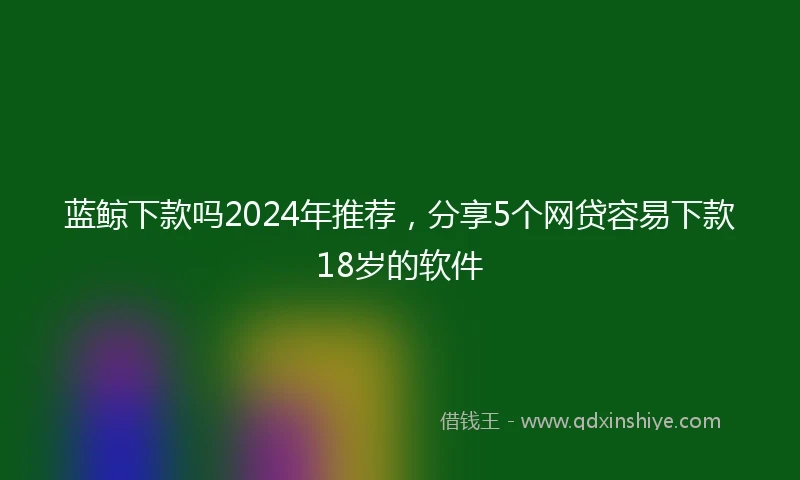 蓝鲸下款吗2024年推荐，分享5个网贷容易下款18岁的软件